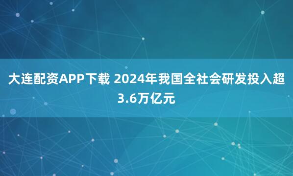 大连配资APP下载 2024年我国全社会研发投入超3.6万亿元