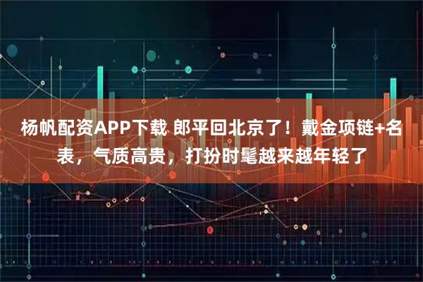 杨帆配资APP下载 郎平回北京了！戴金项链+名表，气质高贵，打扮时髦越来越年轻了