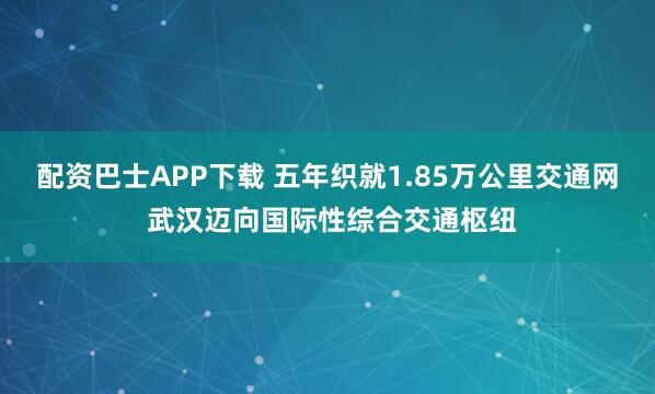 配资巴士APP下载 五年织就1.85万公里交通网 武汉迈向国际性综合交通枢纽