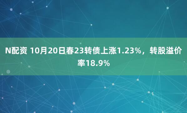 N配资 10月20日春23转债上涨1.23%,转股溢价率18.9%