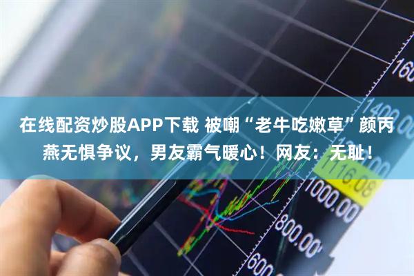 在线配资炒股APP下载 被嘲“老牛吃嫩草”颜丙燕无惧争议，男友霸气暖心！网友：无耻！