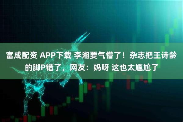 富成配资 APP下载 李湘要气懵了！杂志把王诗龄的脚P错了，网友：妈呀 这也太尴尬了