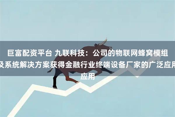 巨富配资平台 九联科技:公司的物联网蜂窝模组及系统解决方案获得金融行业终端设备厂家的广泛应用