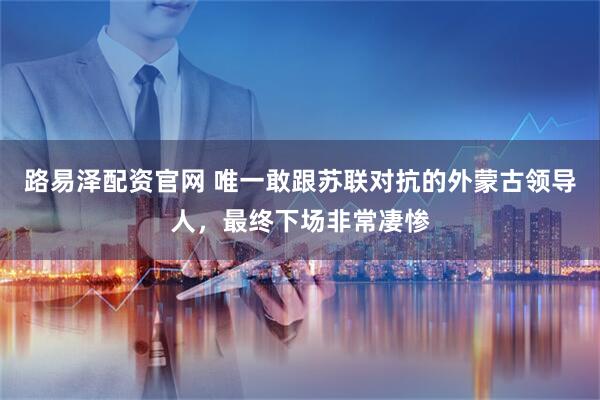 路易泽配资官网 唯一敢跟苏联对抗的外蒙古领导人,最终下场非常凄惨