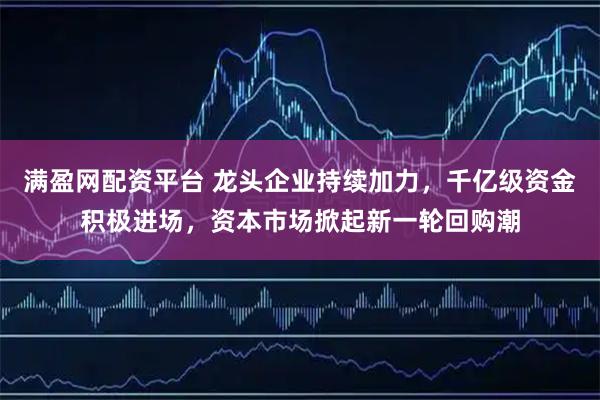 满盈网配资平台 龙头企业持续加力，千亿级资金积极进场，资本市场掀起新一轮回购潮