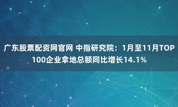 广东股票配资网官网 中指研究院：1月至11月TOP100企业拿地总额同比增长14.1%