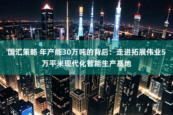 国汇策略 年产能30万吨的背后：走进拓展伟业5万平米现代化智能生产基地