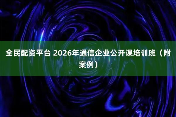 全民配资平台 2026年通信企业公开课培训班（附案例）