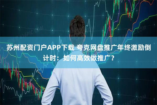 苏州配资门户APP下载 夸克网盘推广年终激励倒计时：如何高效做推广？