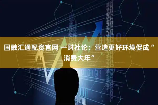 国融汇通配资官网 一财社论：营造更好环境促成“消费大年”