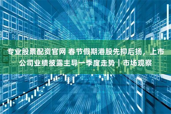 专业股票配资官网 春节假期港股先抑后扬，上市公司业绩披露主导一季度走势｜市场观察
