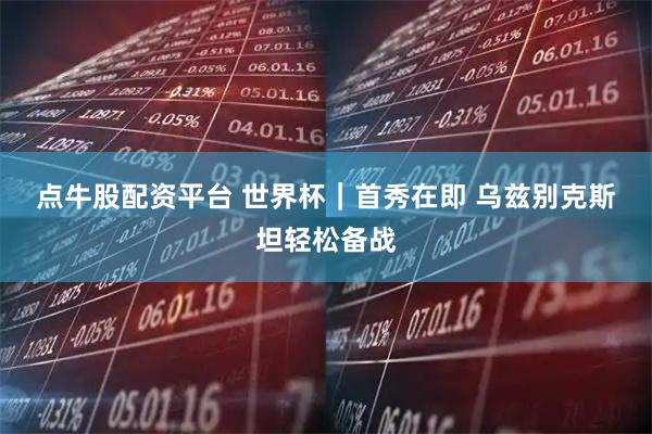 点牛股配资平台 世界杯｜首秀在即 乌兹别克斯坦轻松备战