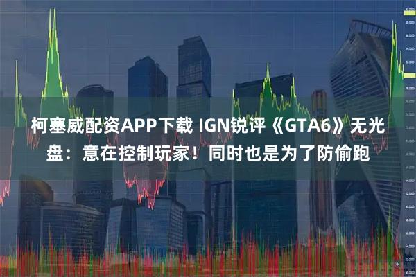 柯塞威配资APP下载 IGN锐评《GTA6》无光盘：意在控制玩家！同时也是为了防偷跑