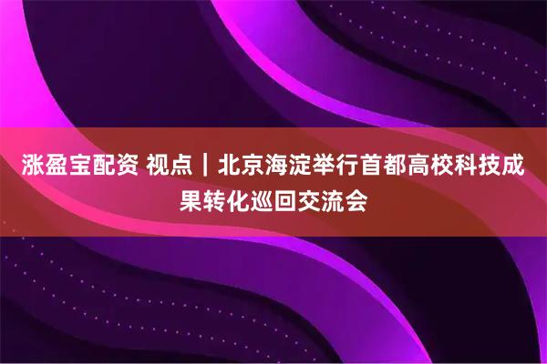 涨盈宝配资 视点｜北京海淀举行首都高校科技成果转化巡回交流会