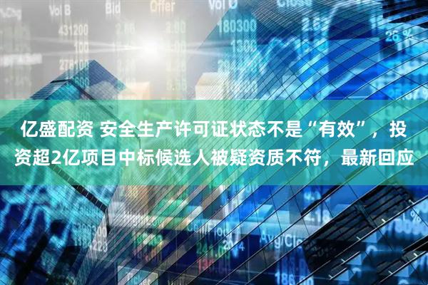 亿盛配资 安全生产许可证状态不是“有效”，投资超2亿项目中标候选人被疑资质不符，最新回应