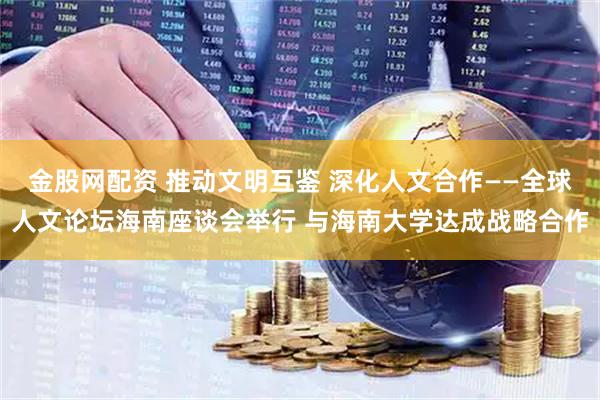 金股网配资 推动文明互鉴 深化人文合作——全球人文论坛海南座谈会举行 与海南大学达成战略合作