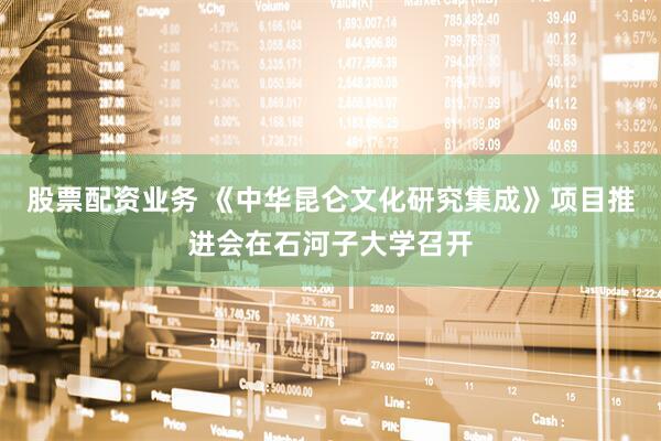 股票配资业务 《中华昆仑文化研究集成》项目推进会在石河子大学召开