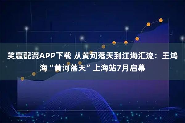 笑赢配资APP下载 从黄河落天到江海汇流：王鸿海“黄河落天”上海站7月启幕