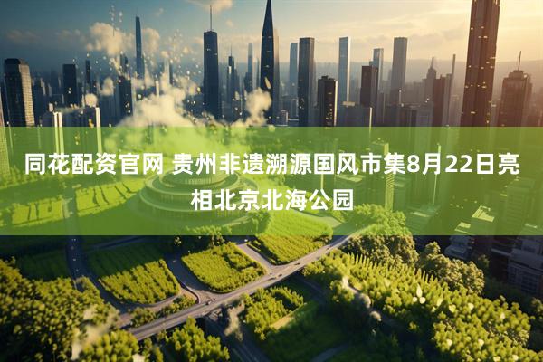 同花配资官网 贵州非遗溯源国风市集8月22日亮相北京北海公园