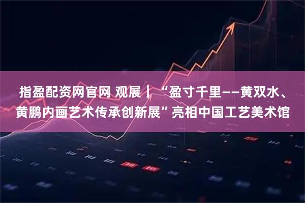 指盈配资网官网 观展｜ “盈寸千里——黄双水、黄鹏内画艺术传承创新展”亮相中国工艺美术馆