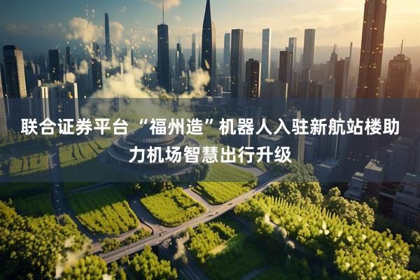 联合证券平台 “福州造”机器人入驻新航站楼助力机场智慧出行升级