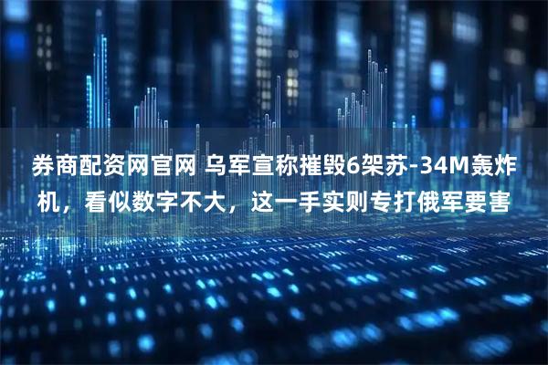 券商配资网官网 乌军宣称摧毁6架苏-34M轰炸机，看似数字不大，这一手实则专打俄军要害