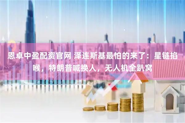 恩卓中盈配资官网 泽连斯基最怕的来了：星链掐喉，特朗普喊换人，无人机全趴窝